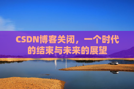 CSDN博客关闭，一个时代的结束与未来的展望